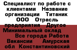 Специалист по работе с клиентами › Название организации ­ Титаник, ООО › Отрасль предприятия ­ Другое › Минимальный оклад ­ 22 000 - Все города Работа » Вакансии   . Амурская обл.,Константиновский р-н